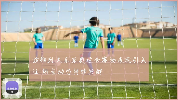 兹维列夫东京奥运会赛场表现引关注 热点动态持续发酵