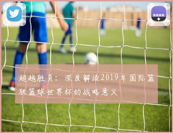 超越胜负:深度解读2019年国际篮联篮球世界杯的战略意义