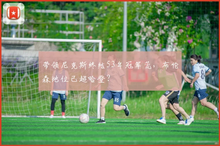 带领尼克斯终结53年冠军荒,布伦森地位已超哈登?